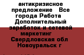 антикризисное предложение - Все города Работа » Дополнительный заработок и сетевой маркетинг   . Свердловская обл.,Новоуральск г.